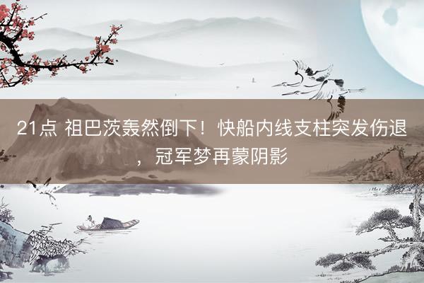 21点 祖巴茨轰然倒下！快船内线支柱突发伤退，冠军梦再蒙阴影