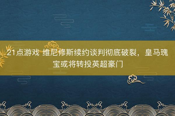 21点游戏 维尼修斯续约谈判彻底破裂，皇马瑰宝或将转投英超豪门
