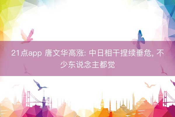 21点app 唐文华高涨: 中日相干捏续垂危, 不少东说念主都觉