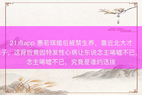 21点app 惠若琪婚后被禁生养，靠近北大才子杨臻博两年无子，这背后竟因特发性心病让东说念主唏嘘不已，究竟是谁的选拔