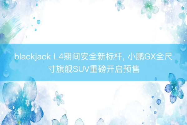 blackjack L4期间安全新标杆, 小鹏GX全尺寸旗舰SUV重磅开启预售