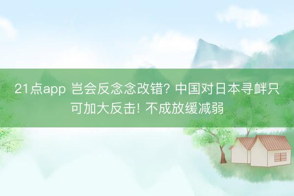 21点app 岂会反念念改错? 中国对日本寻衅只可加大反击! 不成放缓减弱