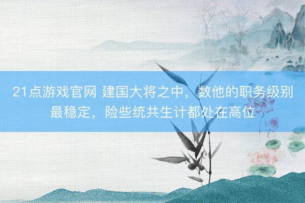 21点游戏官网 建国大将之中，数他的职务级别最稳定，险些统共生计都处在高位