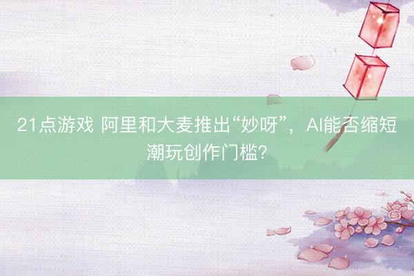 21点游戏 阿里和大麦推出“妙呀”，AI能否缩短潮玩创作门槛？