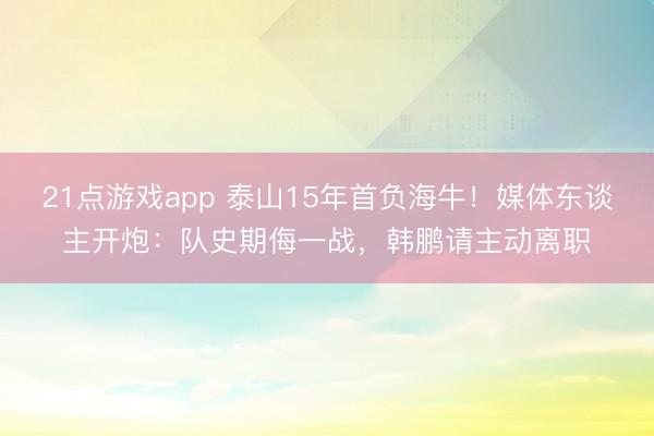 21点游戏app 泰山15年首负海牛！媒体东谈主开炮：队史期侮一战，韩鹏请主动离职
