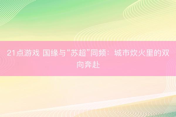 21点游戏 国缘与“苏超”同频：城市炊火里的双向奔赴