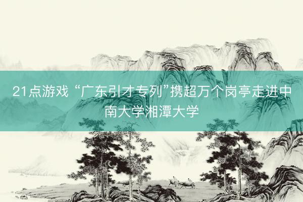 21点游戏 “广东引才专列”携超万个岗亭走进中南大学湘潭大学