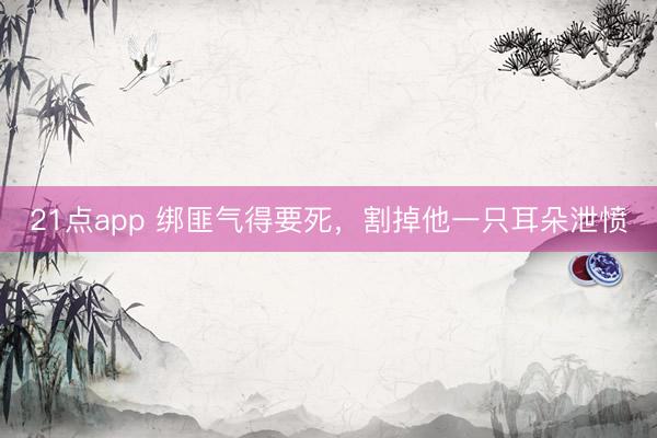 21点app 绑匪气得要死，割掉他一只耳朵泄愤