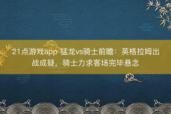 21点游戏app 猛龙vs骑士前瞻：英格拉姆出战成疑，骑士力求客场完毕悬念